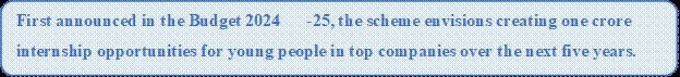 Rounded Rectangle: First announced in the Budget 2024-25, the scheme envisions creating one crore internship opportunities for young people in top companies over the next five years.