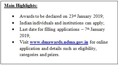 Text Box: Main Highlights:• Awards to be declared on 23rd January 2019;• Indian individuals and institutions can apply;• Last date for filling applications – 7th January 2019;• Visit www.dmawards.ndma.gov.in for online application and details such as eligibility, categories and prizes.