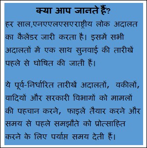 Text Box: क्या आप जानते हैं?हर साल,एनएएलएसए राष्ट्रीय लोक अदालत का कैलेंडर जारी करता है। इसमें सभी अदालतों में एक साथ सुनवाई की तारीखें पहले से घोषित की जाती हैं। ये पूर्व-निर्धारित तारीखें अदालतों, वकीलों, वादियों और सरकारी विभागों को मामलों की पहचान करने, फाइलें तैयार करने और समय से पहले समझौते को प्रोत्साहित करने के लिए पर्याप्त समय देती हैं।