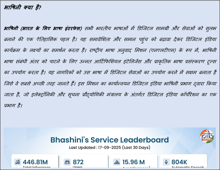 Text Box: भाषिनी क्या है?भाषिनी (भारत के लिए भाषा इंटरफेस) सभी भारतीय भाषाओं में डिजिटल सामग्री और सेवाओं को सुलभ बनाने की एक ऐतिहासिक पहल है। यह समावेशिता और समान पहुंच को बढ़ावा देकर डिजिटल इंडिया कार्यक्रम के लक्ष्यों का समर्थन करता है। राष्ट्रीय भाषा अनुवाद मिशन (एनएलटीएम) के रूप में, भाषिनी भाषा संबंधी अंतर को पाटने के लिए उन्नत आर्टिफिशियल इंटेलिजेंस और प्राकृतिक भाषा प्रसंस्करण टूल्स का उपयोग करता है। यह नागरिकों को उस भाषा में डिजिटल सेवाओं का उपयोग करने में सक्षम बनाता है जिसे वे सबसे अच्छी तरह जानते हैं। इस मिशन का कार्यान्वयन डिजिटल इंडिया भाषिनी प्रभाग द्वारा किया जाता है, जो इलेक्ट्रॉनिकी और सूचना प्रौद्योगिकी मंत्रालय के अंतर्गत डिजिटल इंडिया कॉर्पोरेशन का एक प्रभाग है। 