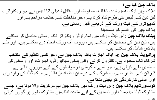 Text Box: بلاک چین کیا ہے؟بلاک چین ایک تقسیم شدہ، شفاف، محفوظ، اور ناقابلِ تبدیلی ڈیٹا بیس ہے جو ریکارڈز یا لین دین کے لیجر کی طرح کام کرتا ہے، جو مداخلت کے خلاف مزاحم ہے اور کمپیوٹرز کے نیٹ ورک کے ذریعے قابلِ رسائی ہے۔بلاک چین کی اقسام کو سمجھناپبلک بلاک چین: اس نیٹ ورک میں تمام نوڈز ریکارڈز تک رسائی حاصل کر سکتے ہیں، لین دین کی تصدیق کر سکتے ہیں، پروف آف ورک انجام دے سکتے ہیں، اور نئے بلاکس شامل کر سکتے ہیں۔پرائیویٹ بلاک چین: یہ ایک اجازت یافتہ بلاک چین ہے، جو کسی تنظیم کے منتخب شرکاء تک محدود ہے۔ کنٹرول کرنے والی ہستی سیکیورٹی، اجازت، اور رسائی کی سطحیں طے کرتی ہے، جو اسے حکومتی درخواستوں کے لیے موزوں بناتی ہے۔ ڈیزائن کے اعتبار سے، یہ شرکاء کے درمیان اعتماد بڑھاتا ہے جبکہ ڈیٹا کی رازداری اور عملی کارکردگی کو یقینی بناتا ہے۔کونسورشیم بلاک چین: اس نیٹ ورک میں بلاک چین نیم مرکزیت والا ہوتا ہے، جسے مشترکہ ڈیٹا مینجمنٹ اور تصدیق کے لیے متعدد تنظیمیں مشترکہ طور پر گورن کرتی ہیں۔ہائیبریڈ بلاک چین: یہ پبلک اور پرائیویٹ بلاک چینز کا امتزاج ہے جو منتخب ڈیٹا تک رسائی کی اجازت دیتا ہے۔