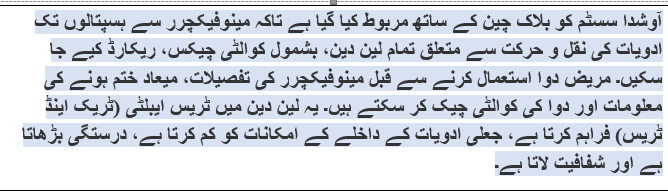Text Box: آوشدا سسٹم کو بلاک چین کے ساتھ مربوط کیا گیا ہے تاکہ مینوفیکچرر سے ہسپتالوں تک ادویات کی نقل و حرکت سے متعلق تمام لین دین، بشمول کوالٹی چیکس، ریکارڈ کیے جا سکیں۔ مریض دوا استعمال کرنے سے قبل مینوفیکچرر کی تفصیلات، میعاد ختم ہونے کی معلومات اور دوا کی کوالٹی چیک کر سکتے ہیں۔ یہ لین دین میں ٹریس ایبلٹی (ٹریک اینڈ ٹریس) فراہم کرتا ہے، جعلی ادویات کے داخلے کے امکانات کو کم کرتا ہے، درستگی بڑھاتا ہے اور شفافیت لاتا ہے۔