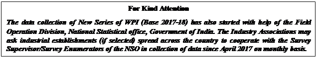 Text Box: For Kind AttentionThe data collection of New Series of WPI (Base 2017-18) has also started with help of the Field Operation Division, National Statistical office, Government of India. The Industry Associations may ask industrial establishments (if selected) spread across the country to cooperate with the Survey Supervisor/Survey Enumerators of the NSO in collection of data since April 2017 on monthly basis.