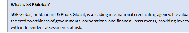 Text Box: What is S&P Global?S&P Global, or Standard & Poor’s Global, is a leading international credit rating agency. It evaluates the creditworthiness of governments, corporations, and financial instruments, providing investors with independent assessments of risk.