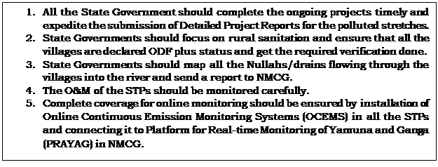 Text Box: 1.	All the State Government should complete the ongoing projects timely and expedite the submission of Detailed Project Reports for the polluted stretches.2.	State Governments should focus on rural sanitation and ensure that all the villages are declared ODF plus status and get the required verification done.3.	State Governments should map all the Nullahs/drains flowing through the villages into the river and send a report to NMCG.4.	The O&M of the STPs should be monitored carefully.5.	Complete coverage for online monitoring should be ensured by installation of Online Continuous Emission Monitoring Systems (OCEMS) in all the STPs and connecting it to Platform for Real-time Monitoring of Yamuna and Ganga (PRAYAG) in NMCG.