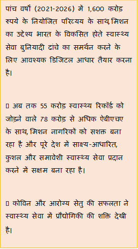 Text Box: पांच वर्षों (2021-2026) में 1,600 करोड़ रुपये के नियोजित परिव्यय के साथ, मिशन का उद्देश्य भारत के विकसित होते स्वास्थ्य सेवा बुनियादी ढांचे का समर्थन करने के लिए आवश्यक डिजिटल आधार तैयार करना है।• अब तक 55 करोड़ स्वास्थ्य रिकॉर्ड को जोड़ने वाले 78 करोड़ से अधिक ऐबीएचए के साथ, मिशन नागरिकों को सशक्त बना रहा है और पूरे देश में साक्ष्य-आधारित, कुशल और समावेशी स्वास्थ्य सेवा प्रदान करने में सक्षम बना रहा है।• कोविन और आरोग्य सेतु की सफलता ने स्वास्थ्य सेवा में प्रौद्योगिकी की शक्ति देखी है।