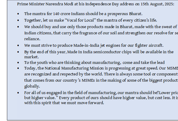 Text Box: Prime Minister Narendra Modi at his Independence Day address on 15th August, 2025:• The mantra for 140 crore Indians should be a prosperous Bharat. • Together, let us make “Vocal for Local” the mantra of every citizen’s life.• We should buy and use only those products made in Bharat, made with the sweat of Indian citizens, that carry the fragrance of our soil and strengthen our resolve for self-reliance. • We must strive to produce Made-in-India jet engines for our fighter aircraft.• By the end of this year, Made In India semiconductor chips will be available in the market.• To the youth who are thinking about manufacturing, come and take the lead• Today, the National Manufacturing Mission is progressing at great speed. Our MSMEs are recognized and respected by the world. There is always some tool or component that comes from our country’s MSMEs in the making of some of the biggest products globally. • For all of us engaged in the field of manufacturing, our mantra should be: “Lower price, but higher value.” Every product of ours should have higher value, but cost less. It is with this spirit that we must move forward.