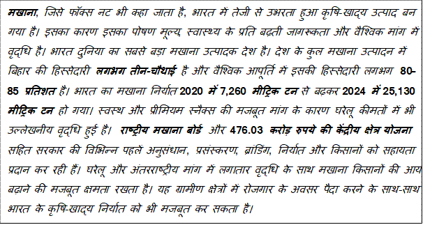 Text Box: मखाना, जिसे फॉक्स नट भी कहा जाता है, भारत में तेजी से उभरता हुआ कृषि-खाद्य उत्पाद बन गया है। इसका कारण इसका पोषण मूल्य, स्वास्थ्य के प्रति बढ़ती जागरूकता और वैश्विक मांग में वृद्धि है। भारत दुनिया का सबसे बड़ा मखाना उत्पादक देश है। देश के कुल मखाना उत्पादन में बिहार की हिस्सेदारी लगभग तीन-चौथाई है और वैश्विक आपूर्ति में इसकी हिस्सेदारी लगभग 80–85 प्रतिशत है। भारत का मखाना निर्यात 2020 में 7,260 मीट्रिक टन से बढ़कर 2024 में 25,130 मीट्रिक टन हो गया। स्वस्थ और प्रीमियम स्नैक्स की मजबूत मांग के कारण घरेलू कीमतों में भी उल्लेखनीय वृद्धि हुई है। राष्ट्रीय मखाना बोर्ड और 476.03 करोड़ रुपये की केंद्रीय क्षेत्र योजना सहित सरकार की विभिन्न पहलें अनुसंधान, प्रसंस्करण, ब्रांडिंग, निर्यात और किसानों को सहायता प्रदान कर रही हैं। घरेलू और अंतरराष्ट्रीय मांग में लगातार वृद्धि के साथ मखाना किसानों की आय बढ़ाने की मजबूत क्षमता रखता है। यह ग्रामीण क्षेत्रों में रोजगार के अवसर पैदा करने के साथ-साथ भारत के कृषि-खाद्य निर्यात को भी मजबूत कर सकता है।