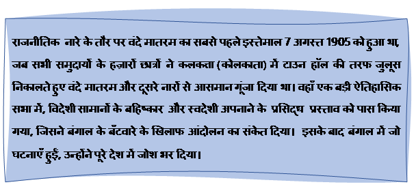 Reserved: राजनीतिक  नारे के तौर पर वंदे मातरम का सबसे पहले इस्तेमाल 7 अगस्त 1905 को हुआ था, जब सभी समुदायों के हज़ारों छात्रों ने कलकत्ता (कोलकाता) में टाउन हॉल की तरफ जुलूस निकालते हुए वंदे मातरम और दूसरे नारों से आसमान गूंजा दिया था। वहाँ एक बड़ी ऐतिहासिक सभा में, विदेशी सामानों के बहिष्‍कार  और स्वदेशी अपनाने के  प्रसिद्ध  प्रस्ताव को पास किया गया, जिसने बंगाल के बँटवारे के खिलाफ आंदोलन का संकेत दिया।  इसके बाद बंगाल में जो घटनाएँ हुईं, उन्होंने पूरे देश में जोश भर दिया।