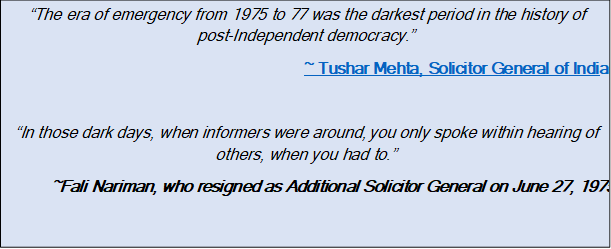 Text Box: “The era of emergency from 1975 to 77 was the darkest period in the history of post Independent democracy.”~ Tushar Mehta, Solicitor General of India“In those dark days, when informers were around, you only spoke within hearing of others, when you had to.”~Fali Nariman, who resigned as Additional Solicitor General on June 27, 1975