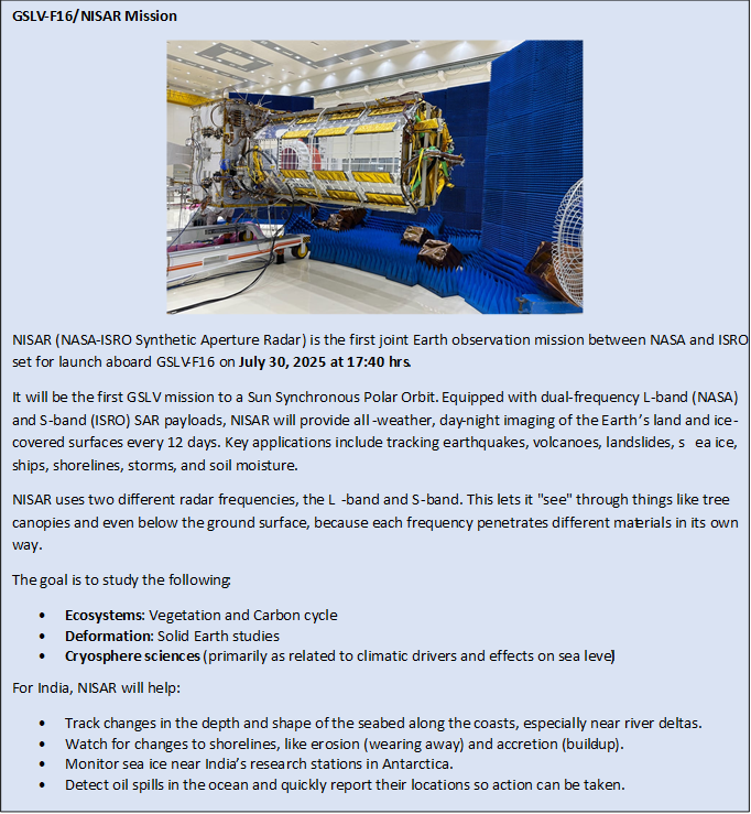 Text Box: GSLV-F16/NISAR Mission NISAR (NASA-ISRO Synthetic Aperture Radar) is the first joint Earth observation mission between NASA and ISRO, set for launch aboard GSLV-F16 on July 30, 2025 at 17:40 hrs. It will be the first GSLV mission to a Sun Synchronous Polar Orbit. Equipped with dual-frequency L-band (NASA) and S-band (ISRO) SAR payloads, NISAR will provide all-weather, day-night imaging of the Earth’s land and ice-covered surfaces every 12 days. Key applications include tracking earthquakes, volcanoes, landslides, sea ice, ships, shorelines, storms, and soil moisture.NISAR uses two different radar frequencies, the L-band and S-band. This lets it "see" through things like tree canopies and even below the ground surface, because each frequency penetrates different materials in its own way.The goal is to study the following:•	Ecosystems: Vegetation and Carbon cycle•	Deformation: Solid Earth studies•	Cryosphere sciences (primarily as related to climatic drivers and effects on sea level)For India, NISAR will help:•	Track changes in the depth and shape of the seabed along the coasts, especially near river deltas.•	Watch for changes to shorelines, like erosion (wearing away) and accretion (build-up).•	Monitor sea ice near India’s research stations in Antarctica.•	Detect oil spills in the ocean and quickly report their locations so action can be taken.