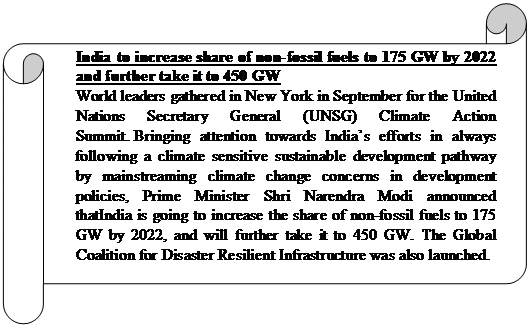 Horizontal Scroll: India to increase share of non-fossil fuels to 175 GW by 2022 and further take it to 450 GWWorld leaders gathered in New York in September for the United Nations Secretary General (UNSG) Climate Action Summit. Bringing attention towards India’s efforts in always following a climate sensitive sustainable development pathway by mainstreaming climate change concerns in development policies, Prime Minister Shri Narendra Modi announced thatIndia is going to increase the share of non-fossil fuels to 175 GW by 2022, and will further take it to 450 GW. The Global Coalition for Disaster Resilient Infrastructure was also launched.