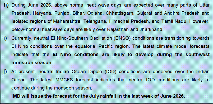 Text Box: h) During June 2026, above normal heat wave days are expected over many parts of Uttar Pradesh, Haryana, Punjab, Bihar, Odisha, Chhattisgarh, Gujarat and Andhra Pradesh and Isolated regions of Maharashtra, Telangana, Himachal Pradesh, and Tamil Nadu. However, below-normal heatwave days are likely over Rajasthan and Jharkhand.i) Currently, neutral El Nino-Southern Oscillation (ENSO) conditions are transitioning towards El Nino conditions over the equatorial Pacific region. The latest climate model forecasts indicate that the El Nino conditions are likely to develop during the southwest monsoon season.j) At present, neutral Indian Ocean Dipole (IOD) conditions are observed over the Indian Ocean. The latest MMCFS forecast indicates that neutral IOD conditions are likely to continue during the monsoon season.IMD will issue the forecast for the July rainfall in the last week of June 2026.