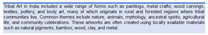 Text Box: Tribal Art in India includes a wide range of forms such as paintings, metal crafts, wood carvings, textiles, pottery, and body art, many of which originate in rural and forested regions where tribal communities live. Common themes include nature, animals, mythology, ancestral spirits, agricultural life, and community celebrations. These artworks are often created using locally available materials such as natural pigments, bamboo, wood, clay, and metal.