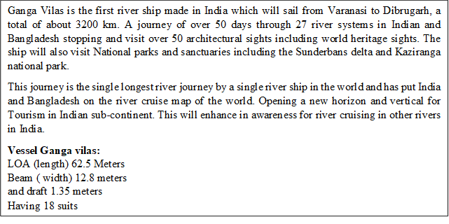 Ganga Vilas is the first river ship made in India which will sail from Varanasi to Dibrugarh, a total of about 3200 km. A journey of over 50 days through 27 river systems in Indian and Bangladesh stopping and visit over 50 architectural sights including world heritage sights. The ship will also visit National parks and sanctuaries including the Sunderbans delta and Kaziranga national park.This journey is the single longest river journey by a single river ship in the world and has put India and Bangladesh on the river cruise map of the world. Opening a new horizon and vertical for Tourism in Indian sub-continent. This will enhance in awareness for river cruising in other rivers in India.Vessel Ganga vilas:LOA (length) 62.5 MetersBeam ( width) 12.8 metersand draft 1.35 meters Having 18 suits