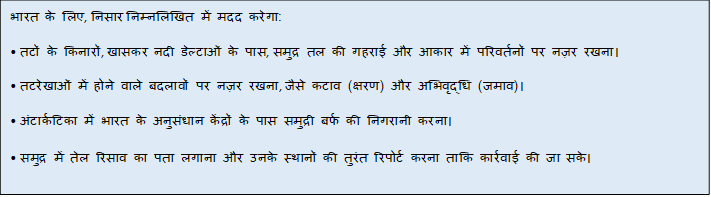 Text Box: भारत के लिए, निसार निम्नलिखित में मदद करेगा:• तटों के किनारों, खासकर नदी डेल्टाओं के पास, समुद्र तल की गहराई और आकार में परिवर्तनों पर नज़र रखना।• तटरेखाओं में होने वाले बदलावों पर नज़र रखना, जैसे कटाव (क्षरण) और अभिवृद्धि (जमाव)।• अंटार्कटिका में भारत के अनुसंधान केंद्रों के पास समुद्री बर्फ की निगरानी करना।• समुद्र में तेल रिसाव का पता लगाना और उनके स्थानों की तुरंत रिपोर्ट करना ताकि कार्रवाई की जा सके।