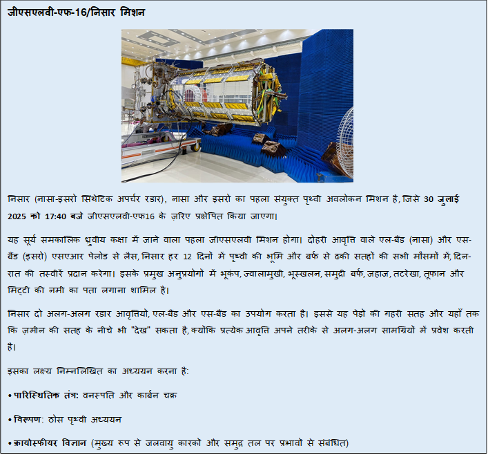 Text Box: जीएसएलवी-एफ-16/निसार मिशन निसार (नासा-इसरो सिंथेटिक अपर्चर रडार), नासा और इसरो का पहला संयुक्त पृथ्वी अवलोकन मिशन है, जिसे 30 जुलाई 2025 को 17:40 बजे जीएसएलवी-एफ16 के ज़रिए प्रक्षेपित किया जाएगा।यह सूर्य समकालिक ध्रुवीय कक्षा में जाने वाला पहला जीएसएलवी मिशन होगा। दोहरी आवृत्ति वाले एल-बैंड (नासा) और एस-बैंड (इसरो) एसएआर पेलोड से लैस, निसार हर 12 दिनों में पृथ्वी की भूमि और बर्फ से ढकी सतहों की सभी मौसमों में, दिन-रात की तस्वीरें प्रदान करेगा। इसके प्रमुख अनुप्रयोगों में भूकंप, ज्वालामुखी, भूस्खलन, समुद्री बर्फ, जहाज, तटरेखा, तूफान और मिट्टी की नमी का पता लगाना शामिल है।निसार दो अलग-अलग रडार आवृत्तियों, एल-बैंड और एस-बैंड का उपयोग करता है। इससे यह पेड़ों की गहरी सतह और यहाँ तक कि ज़मीन की सतह के नीचे भी "देख" सकता है, क्योंकि प्रत्येक आवृत्ति अपने तरीके से अलग-अलग सामग्रियों में प्रवेश करती है।इसका लक्ष्य निम्नलिखित का अध्ययन करना है:• पारिस्थितिक तंत्र: वनस्पति और कार्बन चक्र• विरूपण: ठोस पृथ्वी अध्ययन• क्रायोस्फीयर विज्ञान (मुख्य रूप से जलवायु कारकों और समुद्र तल पर प्रभावों से संबंधित)