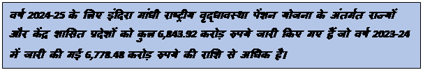 Text Box: वर्ष 2024-25 के लिए इंदिरा गांधी राष्ट्रीय वृद्धावस्था पेंशन योजना के अंतर्गत राज्यों और केंद्र शासित प्रदेशों को कुल 6,843.92 करोड़ रुपये जारी किए गए हैं, जो वर्ष 2023-24 में जारी की गई 6,778.48 करोड़ रुपये की राशि से अधिक है।