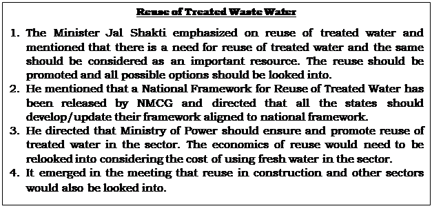 Text Box: Reuse of Treated Waste Water1.	The Minister Jal Shakti emphasized on reuse of treated water and mentioned that there is a need for reuse of treated water and the same should be considered as an important resource. The reuse should be promoted and all possible options should be looked into. 2.	He mentioned that a National Framework for Reuse of Treated Water has been released by NMCG and directed that all the states should develop/update their framework aligned to national framework. 3.	He directed that Ministry of Power should ensure and promote reuse of treated water in the sector. The economics of reuse would need to be relooked into considering the cost of using fresh water in the sector.4.	It emerged in the meeting that reuse in construction and other sectors would also be looked into.