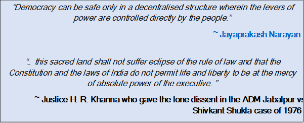 Text Box: “Democracy can be safe only in a decentralised structure wherein the levers of power are controlled directly by the people.”~ Jayaprakash Narayan“… this sacred land shall not suffer eclipse of the rule of law and that the Constitution and the laws of India do not permit life and liberty to be at the mercy of absolute power of the executive…”~ Justice H. R. Khanna who gave the lone dissent in the ADM Jabalpur vs Shivkant Shukla case of 1976