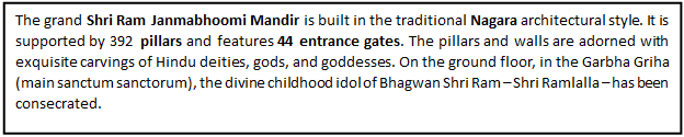 Text Box: The grand Shri Ram Janmabhoomi Mandir is built in the traditional Nagara architectural style. It is supported by 392 pillars and features 44 entrance gates. The pillars and walls are adorned with exquisite carvings of Hindu deities, gods, and goddesses. On the ground floor, in the Garbha Griha (main sanctum sanctorum), the divine childhood idol of Bhagwan Shri Ram – Shri Ramlalla – has been consecrated.