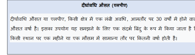 Text Box: दीर्घावधि औसत (एलपीए)दीर्घावधि औसत या एलपीए, किसी क्षेत्र में एक लंबी अवधि, आमतौर पर 30 वर्षों में होने वाली औसत वर्षा है। इसका उपयोग यह समझने के लिए एक संदर्भ बिंदु के रूप में किया जाता है कि किसी स्थान पर एक महीने या एक मौसम में सामान्य तौर पर कितनी वर्षा होती है।