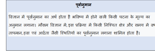 Text Box: पूर्वानुमानविज्ञान में पूर्वानुमान का अर्थ होता है भविष्य में होने वाली किसी घटना के मूल्य का अनुमान लगाना। मौसम विज्ञान में, इस प्रक्रिया में किसी निश्चित क्षेत्र और समय में वर्षा, तापमान, हवा एवं आर्द्रता जैसी स्थितियों का पूर्वानुमान लगाना शामिल होता है।