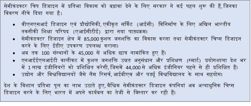 Text Box: सेमीकंडक्टर चिप डिजाइन में प्रतिभा विकास को बढ़ावा देने के लिए सरकार ने कई पहल शुरू की हैं, जिनका विवरण नीचे दिया गया है:• वीएलएसआई डिजाइन एवं प्रौद्योगिकी, एकीकृत सर्किट (आईसी) विनिर्माण के लिए अखिल भारतीय तकनीकी शिक्षा परिषद (एआईसीटीई) द्वारा नया पाठ्यक्रम।• सेमीकंडक्टर डिजाइन क्षेत्र में 85,000 कुशल जनशक्ति का विकास करना तथा सेमीकंडक्टर चिप्स डिजाइन करने के लिए ईडीए उपकरण उपलब्ध कराना।• अब तक 100 संस्थानों के 45,000 से अधिक छात्र नामांकित हुए हैं।• एनआईईएलआईटी कालीकट में कुशल जनशक्ति उन्नत अनुसंधान और प्रशिक्षण (स्मार्ट) प्रयोगशाला देश भर में 1 लाख इंजीनियरों को प्रशिक्षित करेगी, जिसमें 44,000 से अधिक इंजीनियर पहले से ही प्रशिक्षित हैं।• उद्योग और विश्वविद्यालयों जैसे लैम रिसर्च, आईबीएम और पर्ड्यू विश्वविद्यालय के साथ सहयोग।देश के विशाल प्रतिभा पूल का लाभ उठाते हुए, वैश्विक सेमीकंडक्टर डिजाइन कंपनियां अब अत्याधुनिक चिप्स डिजाइन करने के लिए भारत में अपने कार्यबल का तेजी से विस्तार कर रही हैं।
