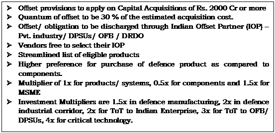 Text Box: Ø	Offset provisions to apply on Capital Acquisitions of Rs. 2000 Cr or moreØ	Quantum of offset to be 30 % of the estimated acquisition cost.Ø	Offset/ obligation to be discharged through Indian Offset Partner (IOP) – Pvt. industry/ DPSUs/ OFB / DRDOØ	Vendors free to select their IOPØ	Streamlined list of eligible productsØ	Higher preference for purchase of defence product as compared to components.Ø	Multiplier of 1x for products/ systems, 0.5x for components and 1.5x for MSMEØ	Investment Multipliers are 1.5x in defence manufacturing, 2x in defence industrial corridor, 2x for ToT to Indian Enterprise, 3x for ToT to OFB/ DPSUs, 4x for critical technology.